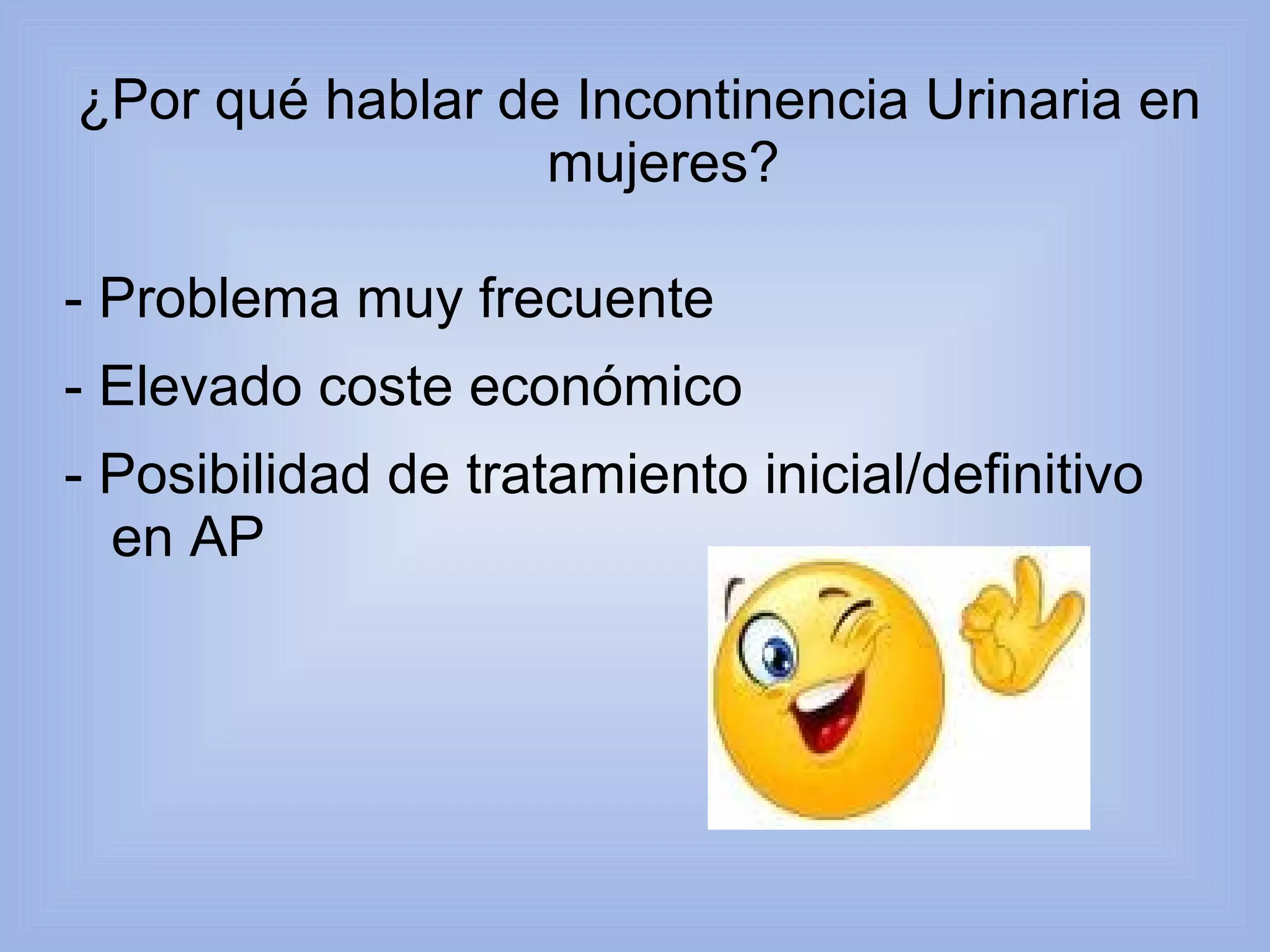 ¿Por qué hablar de Incontinencia Urinaria en 
mujeres? 
- Problema muy frecuente 
- Elevado coste económico 
- Posibilidad de tratamiento inicial/definitivo 
en AP 
 