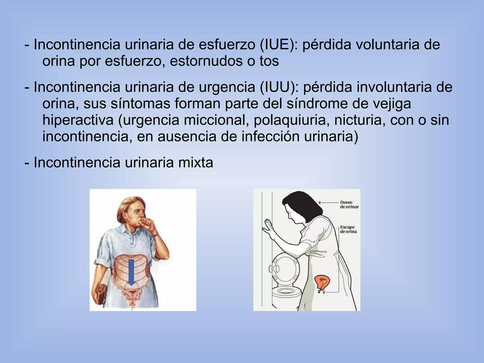 - Incontinencia urinaria de esfuerzo (IUE): pérdida voluntaria de 
orina por esfuerzo, estornudos o tos 
- Incontinencia urinaria de urgencia (IUU): pérdida involuntaria de 
orina, sus síntomas forman parte del síndrome de vejiga 
hiperactiva (urgencia miccional, polaquiuria, nicturia, con o sin 
incontinencia, en ausencia de infección urinaria) 
- Incontinencia urinaria mixta 
 