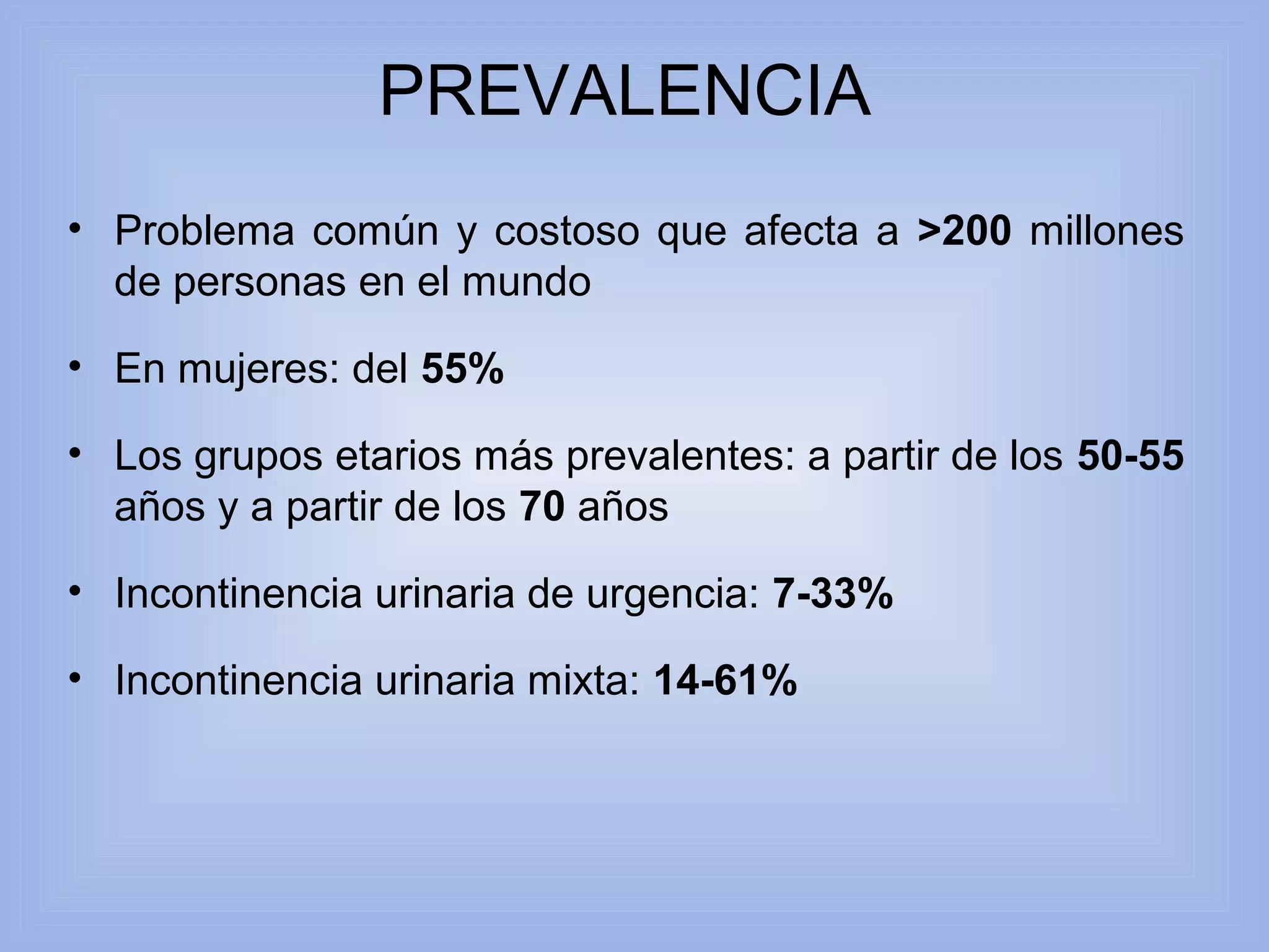 PREVALENCIA 
• Problema común y costoso que afecta a >200 millones 
de personas en el mundo 
• En mujeres: del 55% 
• Los grupos etarios más prevalentes: a partir de los 50-55 
años y a partir de los 70 años 
• Incontinencia urinaria de urgencia: 7-33% 
• Incontinencia urinaria mixta: 14-61% 
 