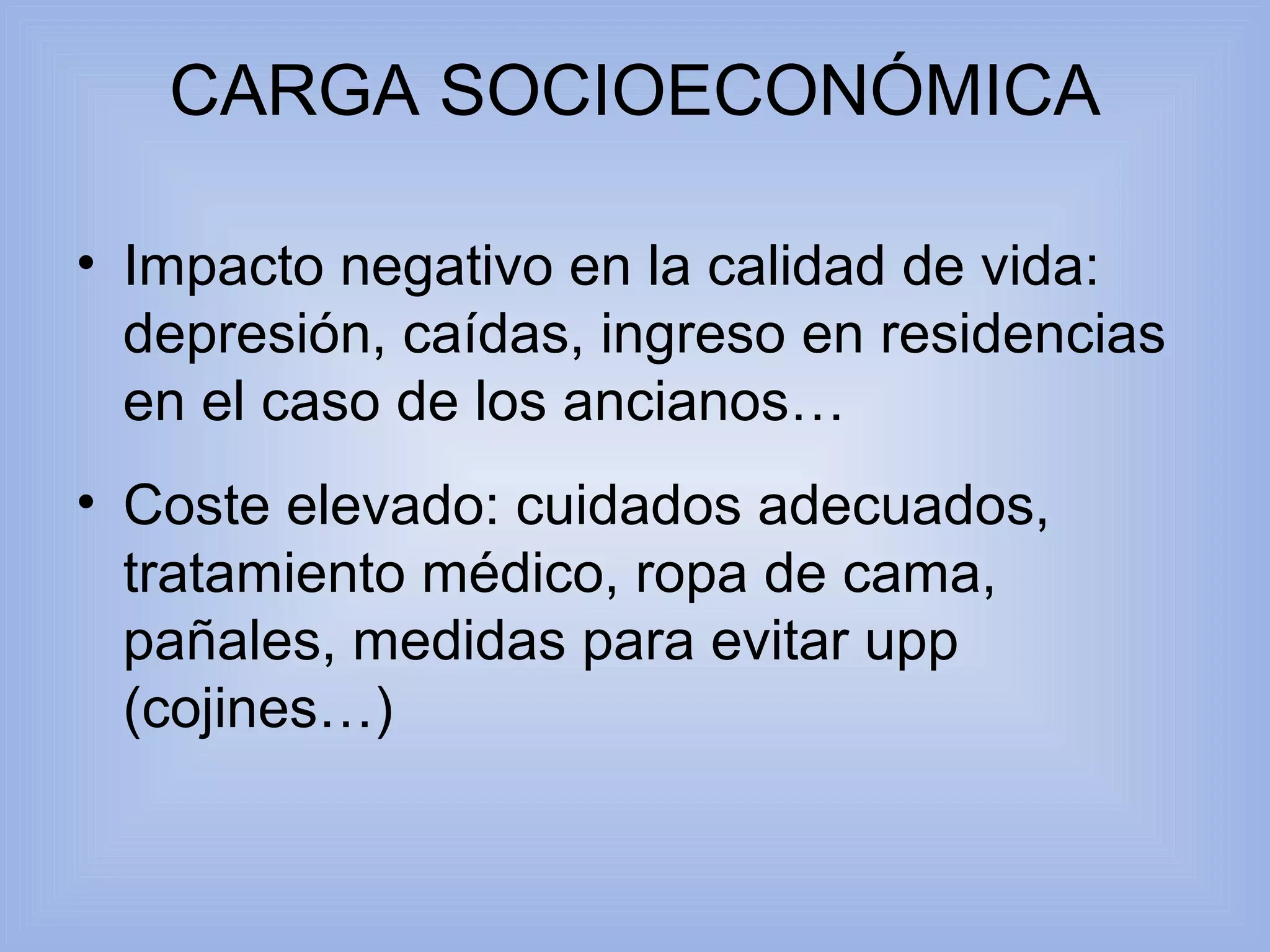 CARGA SOCIOECONÓMICA 
• Impacto negativo en la calidad de vida: 
depresión, caídas, ingreso en residencias 
en el caso de los ancianos… 
• Coste elevado: cuidados adecuados, 
tratamiento médico, ropa de cama, 
pañales, medidas para evitar upp 
(cojines…) 
 