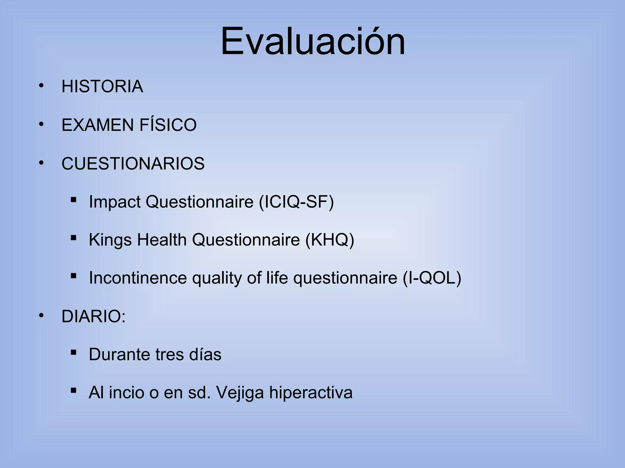 Evaluación 
• HISTORIA 
• EXAMEN FÍSICO 
• CUESTIONARIOS 
 Impact Questionnaire (ICIQ-SF) 
 Kings Health Questionnaire (KHQ) 
 Incontinence quality of life questionnaire (I-QOL) 
• DIARIO: 
 Durante tres días 
 Al incio o en sd. Vejiga hiperactiva 
 