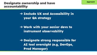 Designate ownership and have
accountability
➔ Include UX and Accessibility in
your QA strategy
➔ Work with your senior devs to
instrument observability
➔ Designate strong responsible for
AI tool oversight (e.g, DevOps,
Prod Manager)
Approach
 