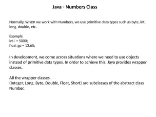 Java - Numbers Class
Normally, when we work with Numbers, we use primitive data types such as byte, int,
long, double, etc.
Example
int i = 5000;
float gp = 13.65;
In development, we come across situations where we need to use objects
instead of primitive data types. In order to achieve this, Java provides wrapper
classes.
All the wrapper classes
(Integer, Long, Byte, Double, Float, Short) are subclasses of the abstract class
Number.
 