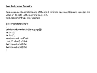 Java Assignment Operator
Java assignment operator is one of the most common operator. It is used to assign the
value on its right to the operand on its left.
Java Assignment Operator Example
class OperatorExample
{
public static void main(String args[]){
int a=10;
int b=20;
a+=4;//a=a+4 (a=10+4)
b-=4;//b=b-4 (b=20-4)
System.out.println(a);
System.out.println(b);
}}
 