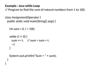 Example : Java while Loop
// Program to find the sum of natural numbers from 1 to 100.
class AssignmentOperator {
public static void main(String[] args) {
int sum = 0, i = 100;
while (i != 0) {
sum += i; // sum = sum + i;
--i;
}
System.out.println("Sum = " + sum);
}
}
 