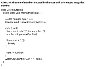 class UserInputSum {
public static void main(String[] args) {
Double number, sum = 0.0;
Scanner input = new Scanner(System.in);
while (true) {
System.out.print("Enter a number: ");
number = input.nextDouble();
if (number < 0.0) {
break;
}
sum += number;
}
System.out.println("Sum = " + sum);
}
}
calculates the sum of numbers entered by the user until user enters a negative
number.
 