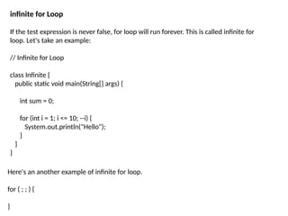 infinite for Loop
If the test expression is never false, for loop will run forever. This is called infinite for
loop. Let's take an example:
// Infinite for Loop
class Infinite {
public static void main(String[] args) {
int sum = 0;
for (int i = 1; i <= 10; --i) {
System.out.println("Hello");
}
}
}
Here's an another example of infinite for loop.
for ( ; ; ) {
}
 