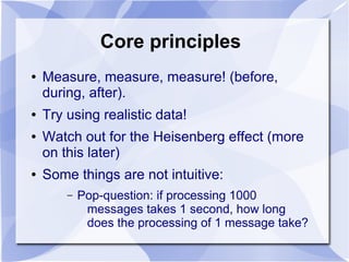 Core principles
●   Measure, measure, measure! (before,
    during, after).
●   Try using realistic data!
●   Watch out for the Heisenberg effect (more
    on this later)
●   Some things are not intuitive:
        –   Pop-question: if processing 1000
             messages takes 1 second, how long
             does the processing of 1 message take?
 