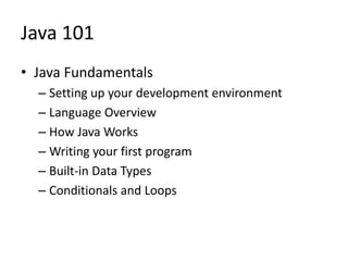 Java 101
• Java Fundamentals
– Setting up your development environment
– Language Overview
– How Java Works
– Writing your first program
– Built-in Data Types
– Conditionals and Loops
 