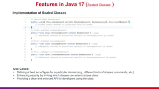 Features in Java 17 (Sealed Classes )
Implementation of Sealed Classes
Use Cases:
• Defining a fixed set of types for a particular domain (e.g., different kinds of shapes, commands, etc.)
• Enhancing security by limiting which classes can extend a base class
• Providing a clear and enforced API for developers using the class
 