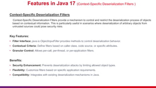 Features in Java 17 (Context-Specific Deserialization Filters )
Context-Specific Deserialization Filters
Context-Specific Deserialization Filters provide a mechanism to control and restrict the deserialization process of objects
based on contextual information. This is particularly useful in scenarios where deserialization of arbitrary objects from
untrusted sources could pose security risks.
Key Features:
• Filter Interface: java.io.ObjectInputFilter provides methods to control deserialization behavior.
• Contextual Criteria: Define filters based on caller class, code source, or specific attributes.
• Granular Control: Allows per-call, per-thread, or per-application filters.
Benefits:
• Security Enhancement: Prevents deserialization attacks by limiting allowed object types.
• Flexibility: Customize filters based on specific application requirements.
• Compatibility: Integrates with existing deserialization mechanisms in Java.
 