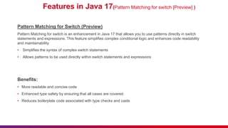 Features in Java 17(Pattern Matching for switch [Preview] )
Pattern Matching for Switch (Preview)
Pattern Matching for switch is an enhancement in Java 17 that allows you to use patterns directly in switch
statements and expressions. This feature simplifies complex conditional logic and enhances code readability
and maintainability.
• Simplifies the syntax of complex switch statements
• Allows patterns to be used directly within switch statements and expressions
Benefits:
• More readable and concise code
• Enhanced type safety by ensuring that all cases are covered
• Reduces boilerplate code associated with type checks and casts
 