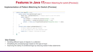 Features in Java 17(Pattern Matching for switch [Preview] )
Implementation of Pattern Matching for Switch (Preview)
Use Cases:
• Handling different types of objects in a collection
• Simplifying the processing logic based on the type of input
• Improving the clarity of conditional logic by reducing nested if-else statements
 