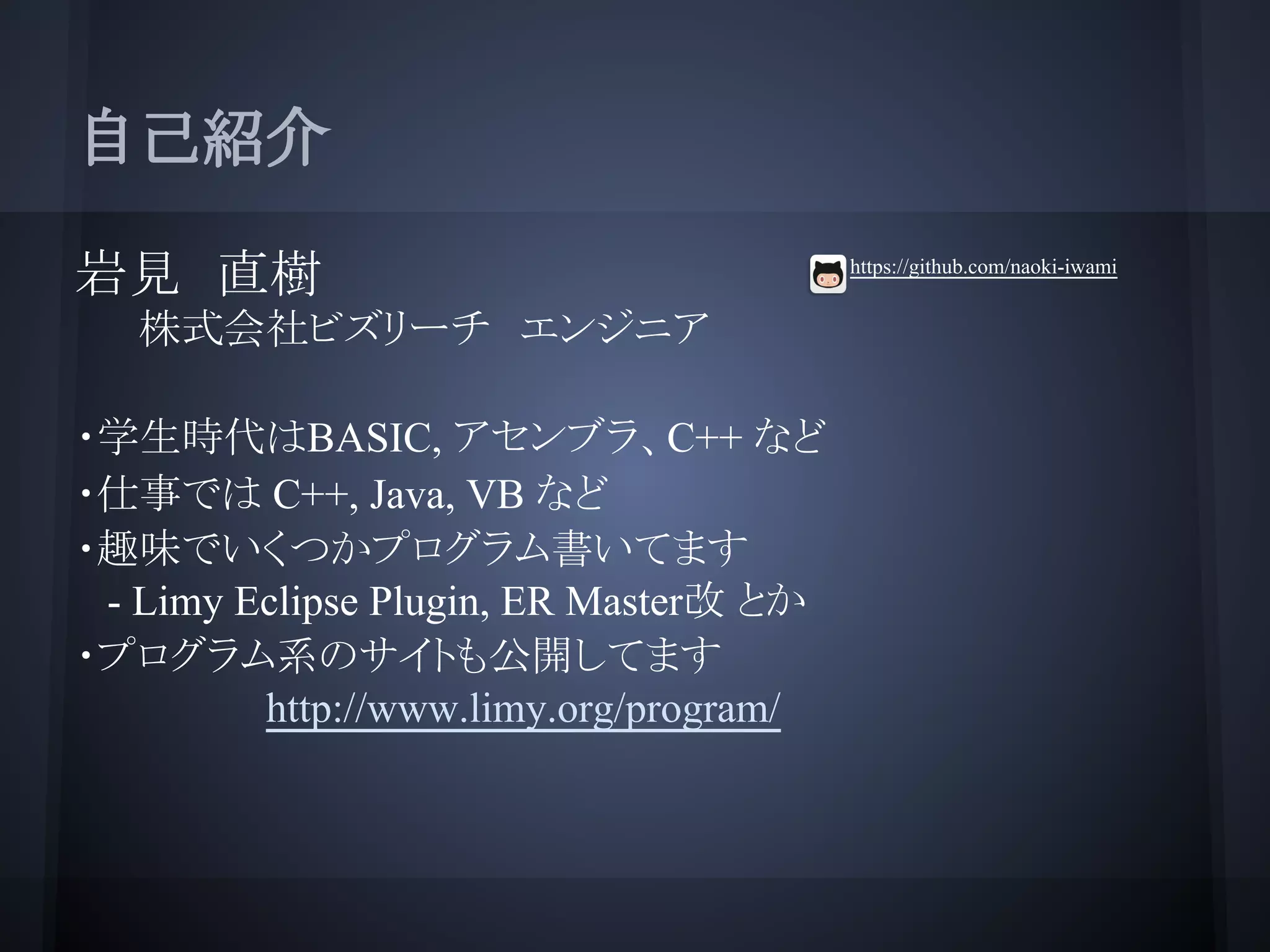 自己紹介
岩見　直樹
株式会社ビズリーチ　エンジニア
・学生時代はBASIC, アセンブラ、C++ など
・仕事では C++, Java, VB など
・趣味でいくつかプログラム書いてます
- Limy Eclipse Plugin, ER Master改 とか
・プログラム系のサイトも公開してます
http://www.limy.org/program/
https://github.com/naoki-iwami
 