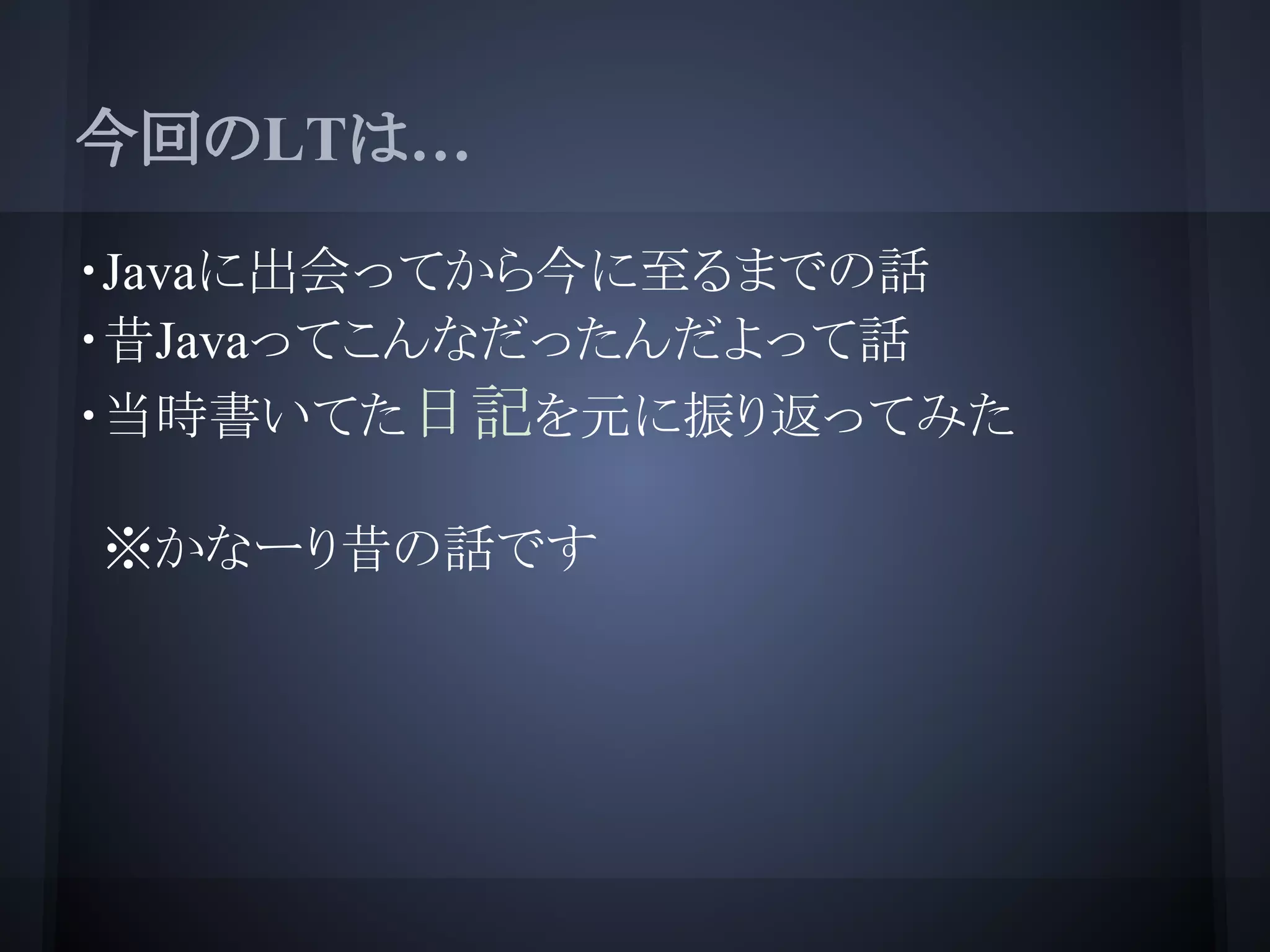 今回のLTは…
・Javaに出会ってから今に至るまでの話
・昔Javaってこんなだったんだよって話
・当時書いてた日記を元に振り返ってみた
※かなーり昔の話です
 