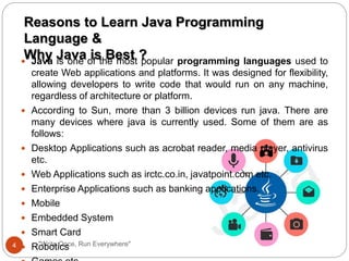 "Write Once, Run Everywhere"
 Java is one of the most popular programming languages used to
create Web applications and platforms. It was designed for flexibility,
allowing developers to write code that would run on any machine,
regardless of architecture or platform.
 According to Sun, more than 3 billion devices run java. There are
many devices where java is currently used. Some of them are as
follows:
 Desktop Applications such as acrobat reader, media player, antivirus
etc.
 Web Applications such as irctc.co.in, javatpoint.com etc.
 Enterprise Applications such as banking applications.
 Mobile
 Embedded System
 Smart Card
 Robotics
Reasons to Learn Java Programming
Language &
Why Java is Best ?
4
 