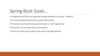 Spring Boot Goals…
➔ Single point of focus (as opposed to large collection of spring-* projects)
➔ A tool for getting started very quickly with Spring
➔ Common non-functional requirements for a "real" application
➔ Exposes a lot of useful features by default
➔ Gets out of the way quickly if you want to change defaults
 