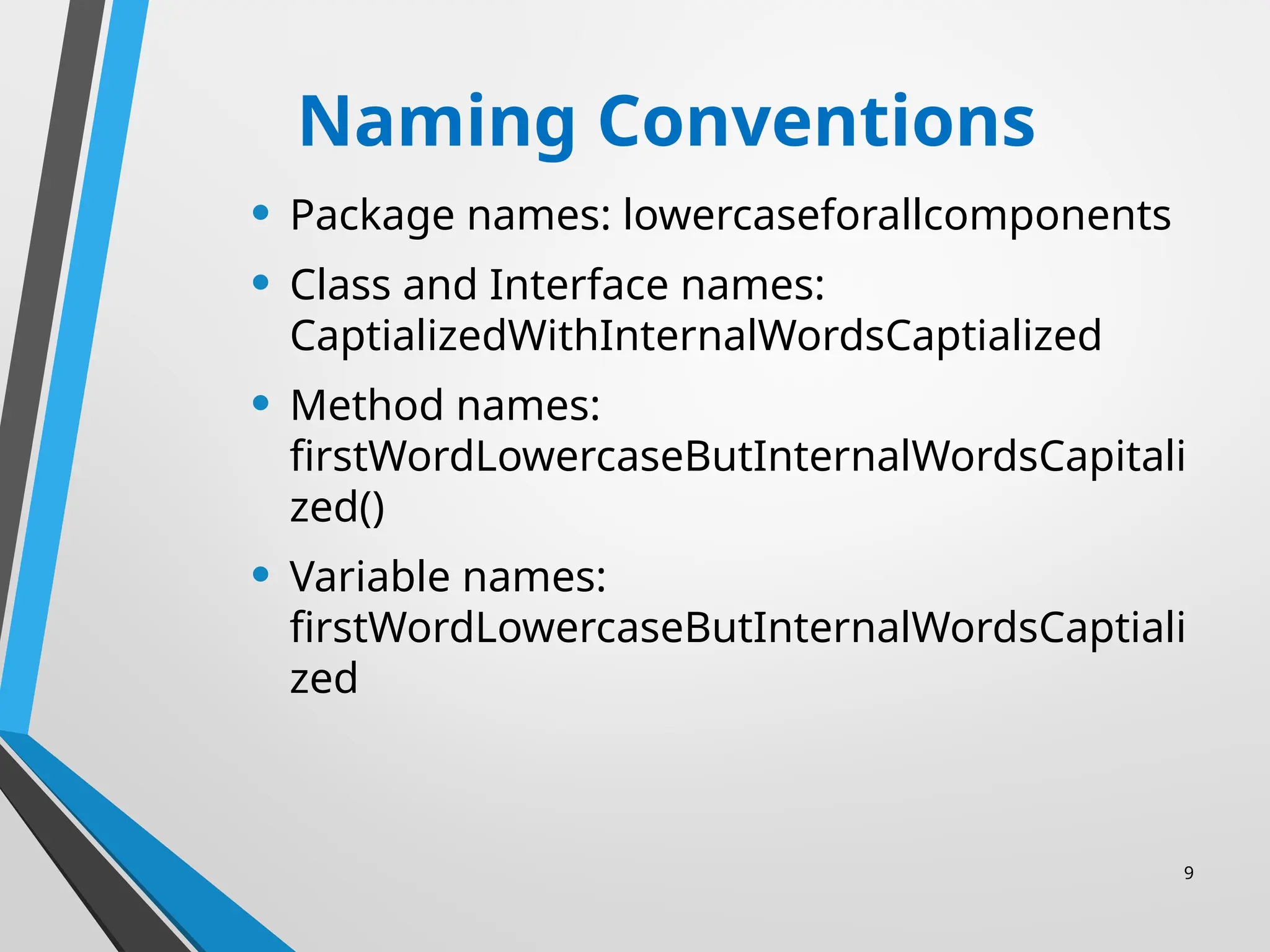 9
Naming Conventions
• Package names: lowercaseforallcomponents
• Class and Interface names:
CaptializedWithInternalWordsCaptialized
• Method names:
firstWordLowercaseButInternalWordsCapitali
zed()
• Variable names:
firstWordLowercaseButInternalWordsCaptiali
zed
 