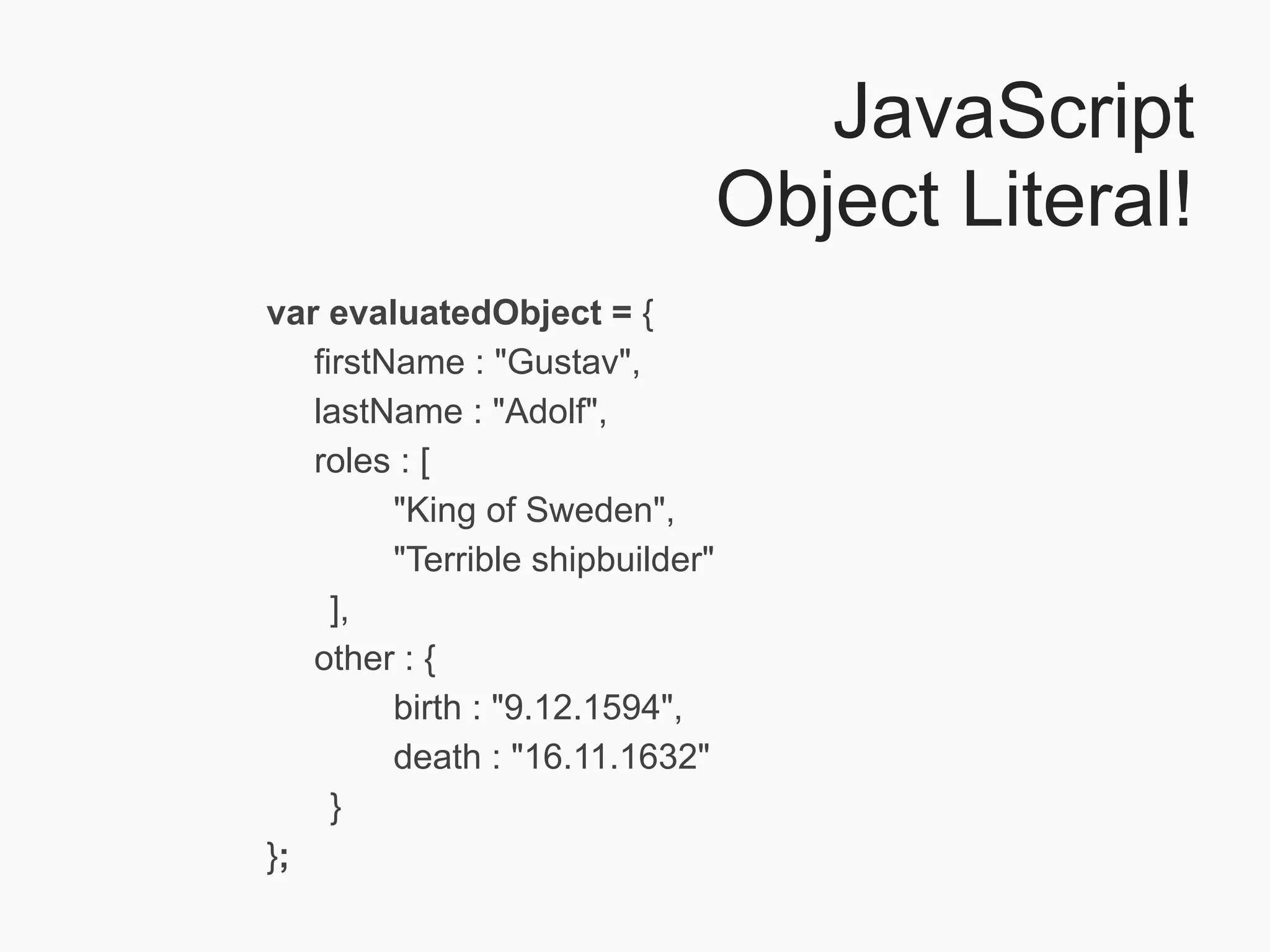 JavaScript
                                  Object Literal!
var evaluatedObject = {
   firstName : "Gustav",
   lastName : "Adolf",
   roles : [
         "King of Sweden",
         "Terrible shipbuilder"
     ],
   other : {
         birth : "9.12.1594",
         death : "16.11.1632"
     }
};
 