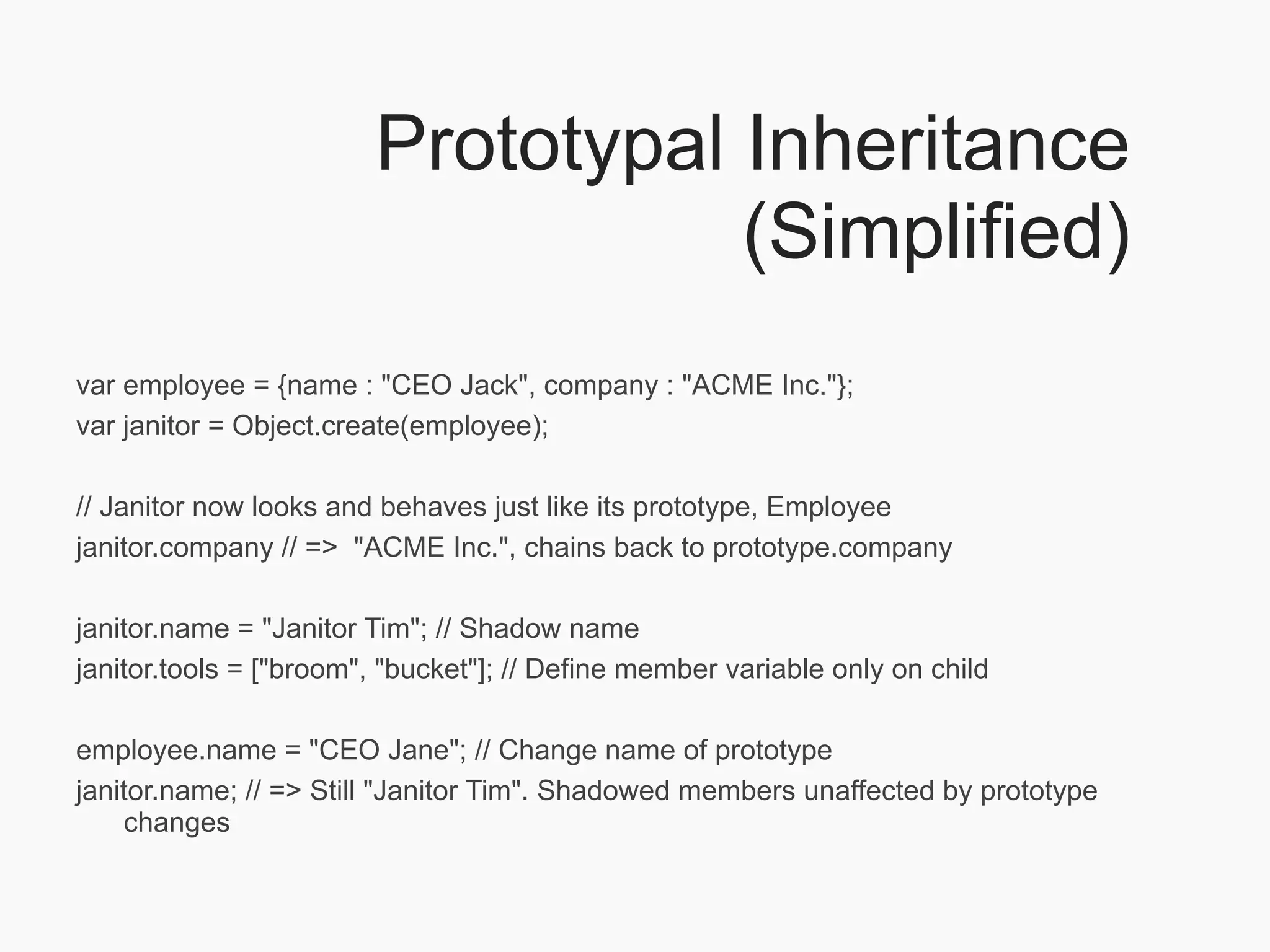 Prototypal Inheritance
                                   (Simplified)
var employee = {name : "CEO Jack", company : "ACME Inc."};
var janitor = Object.create(employee);

// Janitor now looks and behaves just like its prototype, Employee
janitor.company // => "ACME Inc.", chains back to prototype.company

janitor.name = "Janitor Tim"; // Shadow name
janitor.tools = ["broom", "bucket"]; // Define member variable only on child

employee.name = "CEO Jane"; // Change name of prototype
janitor.name; // => Still "Janitor Tim". Shadowed members unaffected by prototype
    changes
 