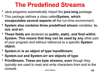 The Predefined Streams
Java programs automatically import the java.lang package.
This package defines a class calledSystem, which
encapsulates several aspects of the run-time environment.
System also contains three predefined stream variables: in,
out, and err.
These fields are declared as public, static, and final within
System. This means that they can be used by any other part
of your program and without reference to a specific System
object.
System.in is an object of type InputStream;
System.out and System.err are objects of type
PrintStream. These are byte streams, even though they
typically are used to read and write characters from and to the
console. Java Values 43
 