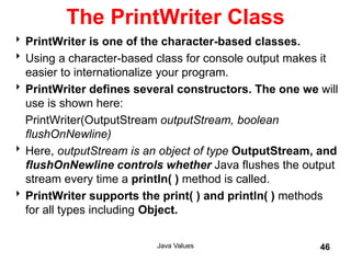 The PrintWriter Class
PrintWriter is one of the character-based classes.
Using a character-based class for console output makes it
easier to internationalize your program.
PrintWriter defines several constructors. The one we will
use is shown here:
PrintWriter(OutputStream outputStream, boolean
flushOnNewline)
Here, outputStream is an object of type OutputStream, and
flushOnNewline controls whether Java flushes the output
stream every time a println( ) method is called.
PrintWriter supports the print( ) and println( ) methods
for all types including Object.
Java Values 46
 