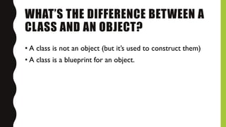 WHAT’S THE DIFFERENCE BETWEEN A
CLASS AND AN OBJECT?
• A class is not an object (but it’s used to construct them)
• A class is a blueprint for an object.
 