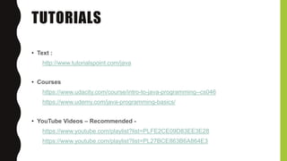 TUTORIALS
• Text :
http://www.tutorialspoint.com/java
• Courses
https://www.udacity.com/course/intro-to-java-programming--cs046
https://www.udemy.com/java-programming-basics/
• YouTube Videos – Recommended -
https://www.youtube.com/playlist?list=PLFE2CE09D83EE3E28
https://www.youtube.com/playlist?list=PL27BCE863B6A864E3
 