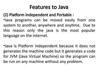 Features to Java
(2) Platform Independent and Portable :
•Java programs can be moved easily from one
system to another, anywhere and anytime. Due to
this reason only the java is the most popular
language on the internet.
•Java is Platform independent because it does not
generates the machine code but it generates a code
for JVM (Java Virtual Machine) so the program can
be run on any machine without any problem.
 