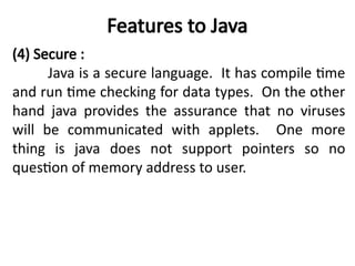 Features to Java
(4) Secure :
Java is a secure language. It has compile time
and run time checking for data types. On the other
hand java provides the assurance that no viruses
will be communicated with applets. One more
thing is java does not support pointers so no
question of memory address to user.
 
