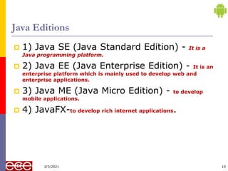 Java Editions
 1) Java SE (Java Standard Edition) - It is a
Java programming platform.
 2) Java EE (Java Enterprise Edition) - It is an
enterprise platform which is mainly used to develop web and
enterprise applications.
 3) Java ME (Java Micro Edition) - to develop
mobile applications.
 4) JavaFX-to develop rich internet applications.
10
2/3/2021
 