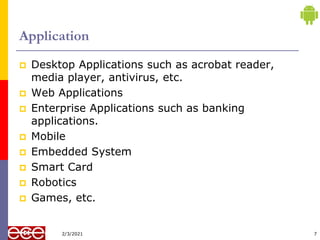 Application
 Desktop Applications such as acrobat reader,
media player, antivirus, etc.
 Web Applications
 Enterprise Applications such as banking
applications.
 Mobile
 Embedded System
 Smart Card
 Robotics
 Games, etc.
7
2/3/2021
 