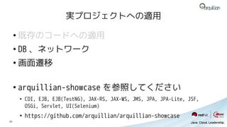 実プロジェクトへの適用

     ●
         既存のコードへの適用
     ●
         DB 、ネットワーク
     ●
         画面遷移

     ●
         arquillian-showcase を参照してください
         ●
             CDI, EJB, EJB(TestNG), JAX-RS, JAX-WS, JMS, JPA, JPA-Lite, JSF,
             OSGi, Servlet, UI(Selenium)
         ●
             https://github.com/arquillian/arquillian-showcase
54
 