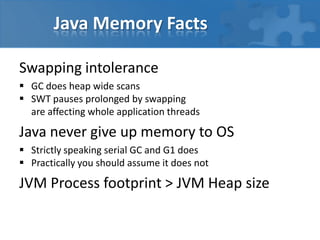 Java Memory Facts
Swapping intolerance
 GC does heap wide scans
 SWT pauses prolonged by swapping
are affecting whole application threads
Java never give up memory to OS
 Strictly speaking serial GC and G1 does
 Practically you should assume it does not
JVM Process footprint > JVM Heap size
 