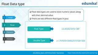 `
https://www.edureka.co/java-j2ee-soa-trainingEDUREKA JAVA CERTIFICATION TRAINING
Character
Boolean
Integer1
3
4
Float3
2
Float Data type
 Float data types are used to store numeric values along
with their decimal value.
 There are two different float types in Java:
float Type
double Type
±3.40282347E+38F
±1.79769313486231570E+308
 
