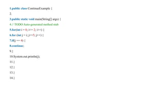 1.public class ContinueExample {
2.
3.public static void main(String[] args) {
4.// TODO Auto-generated method stub
5.for(int i = 0; i<= 2; i++) {
6.for (int j = i; j<=5; j++) {
7.if(j == 4) {
8.continue;
9.}
10.System.out.println(j);
11.}
12.}
13.}
14.}
 