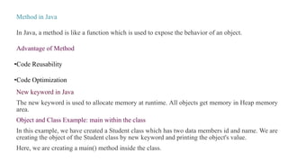 Method in Java
In Java, a method is like a function which is used to expose the behavior of an object.
Advantage of Method
•Code Reusability
•Code Optimization
New keyword in Java
The new keyword is used to allocate memory at runtime. All objects get memory in Heap memory
area.
Object and Class Example: main within the class
In this example, we have created a Student class which has two data members id and name. We are
creating the object of the Student class by new keyword and printing the object's value.
Here, we are creating a main() method inside the class.
 