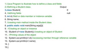 1.//Java Program to illustrate how to define a class and fields
2.//Defining a Student class. Output:
3.class Student{ 0
4. //defining fields null
5. int id;//field or data member or instance variable
6. String name;
7. //creating main method inside the Student class
8. public static void main(String args[]){
9. //Creating an object or instance
10. Student s1=new Student();//creating an object of Student
11. //Printing values of the object
12. System.out.println(s1.id);//accessing member through reference variable
13. System.out.println(s1.name);
14. }
15.}
 