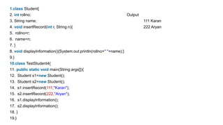 1.class Student{
2. int rollno; Output
3. String name; 111 Karan
4. void insertRecord(int r, String n){ 222 Aryan
5. rollno=r;
6. name=n;
7. }
8. void displayInformation(){System.out.println(rollno+" "+name);}
9.}
10.class TestStudent4{
11. public static void main(String args[]){
12. Student s1=new Student();
13. Student s2=new Student();
14. s1.insertRecord(111,"Karan");
15. s2.insertRecord(222,"Aryan");
16. s1.displayInformation();
17. s2.displayInformation();
18. }
19.}
 