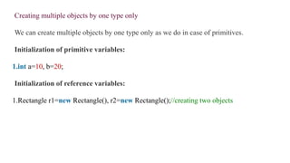 Creating multiple objects by one type only
We can create multiple objects by one type only as we do in case of primitives.
Initialization of primitive variables:
1.int a=10, b=20;
Initialization of reference variables:
1.Rectangle r1=new Rectangle(), r2=new Rectangle();//creating two objects
 