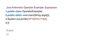 Java Arithmetic Operator Example: Expression
1.public class OperatorExample{
2.public static void main(String args[]){
3.System.out.println(10*10/5+3-1*4/2);
4.}}
Output:
21
 