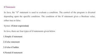 If Statement:
In Java, the "if" statement is used to evaluate a condition. The control of the program is diverted
depending upon the specific condition. The condition of the If statement gives a Boolean value,
either true or false.
Syntax: if (test expression)
In Java, there are four types of if-statements given below.
1.Simple if statement
2.if-else statement
3.if-else-if ladder
4.Nested if-statement
 