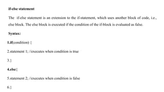 if-else statement
The if-else statement is an extension to the if-statement, which uses another block of code, i.e.,
else block. The else block is executed if the condition of the if-block is evaluated as false.
Syntax:
1.if(condition) {
2.statement 1; //executes when condition is true
3.}
4.else{
5.statement 2; //executes when condition is false
6.}
 