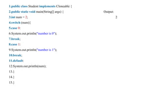 1.public class Student implements Cloneable {
2.public static void main(String[] args) { Output:
3.int num = 2; 2
4.switch (num){
5.case 0:
6.System.out.println("number is 0");
7.break;
8.case 1:
9.System.out.println("number is 1");
10.break;
11.default:
12.System.out.println(num);
13.}
14.}
15.}
 