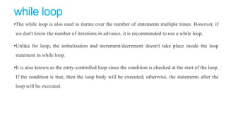 while loop
•The while loop is also used to iterate over the number of statements multiple times. However, if
we don't know the number of iterations in advance, it is recommended to use a while loop.
•Unlike for loop, the initialization and increment/decrement doesn't take place inside the loop
statement in while loop.
•It is also known as the entry-controlled loop since the condition is checked at the start of the loop.
If the condition is true, then the loop body will be executed; otherwise, the statements after the
loop will be executed.
 