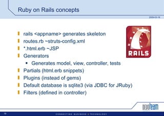Ruby on Rails concepts rails <appname> generates skeleton  routes.rb ~struts-config.xml *.html.erb ~JSP Generators Generates model, view, controller, tests Partials (html.erb snippets) Plugins (instead of gems) Default database is sqlite3 (via JDBC for JRuby) Filters (defined in controller) 
