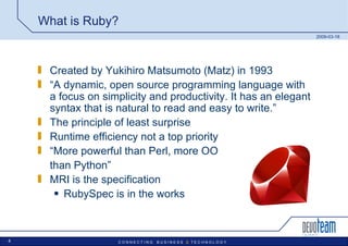 What is Ruby? Created by Yukihiro Matsumoto (Matz) in 1993 “ A dynamic, open source programming language with a focus on simplicity and productivity. It has an elegant syntax that is natural to read and easy to write.”  The principle of least surprise Runtime efficiency not a top priority “ More powerful than Perl, more OO  than Python” MRI is the specification RubySpec is in the works 