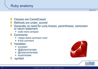 Ruby anatomy Classes are CamelCased Methods are under_scored Generally no need for curly braces, parentheses, semicolon or return statement code more compact Comments =begin block comment =end # line comment Variables Constant @@classVariable @instanceVariable localVariable :symbol 