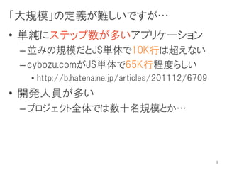 「大規模」の定義が難しいですが…
• 単純にステップ数が多いアプリケーション
 – 並みの規模だとJS単体で10K行は超えない
 – cybozu.comがJS単体で65K行程度らしい
  • http://b.hatena.ne.jp/articles/201112/6709
• 開発人員が多い
 – プロジェクト全体では数十名規模とか…




                                                 8
 