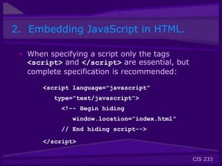CIS 233
2. Embedding JavaScript in HTML.
• When specifying a script only the tags
<script> and </script> are essential, but
complete specification is recommended:
<script language="javascript”
type="text/javascript">
<!-- Begin hiding
window.location=”index.html"
// End hiding script-->
</script>
 